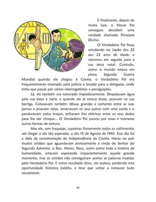 88
E finalmente, depois de
muita luta, o Nosso Pai
conseguiu descobrir uma
verdade chamada Princípio
Divino.
O Verdadeiro Pai ficou
estudando no Japão dos 22
aos 23 anos de idade, e
retornou em seguida para a
sua terra natal. Contudo,
como o mundo estava em
plena Segunda Guerra
Mundial quando ele chegou à Coreia, o Verdadeiro Pai era
frequentemente chamado pela polícia e levado para a delegacia, onde
tinha que passar por vários interrogatórios e perseguições.
Lá, ele também era torturado impiedosamente. Despejavam água
pela sua boca e nariz, e quando ele já estava cheio, pisavam na sua
barriga. Colocavam também tábuas grandes e cortantes entre as suas
pernas e pisavam nelas, amarravam os seus pulsos com uma corda e o
penduravam pelos braços, enfiavam fios elétricos entre os seus dedos
para lhe dar choque... O Verdadeiro Pai passou por essas e inúmeras
outras formas de tortura.
Mas ele, sem fraquejar, suportou firmemente todos os sofrimentos
até chegar o dia tão esperado, o dia 15 de Agosto de 1945. Esse dia foi
a data da comemoração da Independência da Coréia. Havia no país
muitos cristãos que aguardavam ansiosamente a vinda do Senhor do
Segundo Advento, o Rev. Moon. Deus, assim como toda a história da
humanidade, estavam esperando impacientemente aquele grande
momento, mas os cristãos não conseguiram aceitar as palavras trazidas
pelo Verdadeiro Pai. E como resultado disso, ele acabou perdendo esta
oportunidade histórica inédita, e teve que voltar a restaurar tudo
novamente.
 
