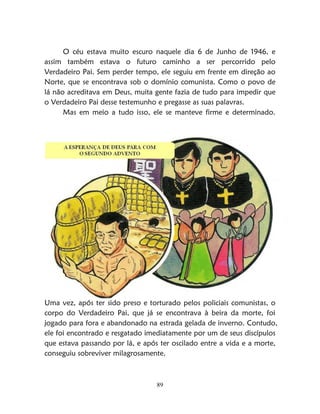 89
O céu estava muito escuro naquele dia 6 de Junho de 1946, e
assim também estava o futuro caminho a ser percorrido pelo
Verdadeiro Pai. Sem perder tempo, ele seguiu em frente em direção ao
Norte, que se encontrava sob o domínio comunista. Como o povo de
lá não acreditava em Deus, muita gente fazia de tudo para impedir que
o Verdadeiro Pai desse testemunho e pregasse as suas palavras.
Mas em meio a tudo isso, ele se manteve firme e determinado.
Uma vez, após ter sido preso e torturado pelos policiais comunistas, o
corpo do Verdadeiro Pai, que já se encontrava à beira da morte, foi
jogado para fora e abandonado na estrada gelada de inverno. Contudo,
ele foi encontrado e resgatado imediatamente por um de seus discípulos
que estava passando por lá, e após ter oscilado entre a vida e a morte,
conseguiu sobreviver milagrosamente.
 