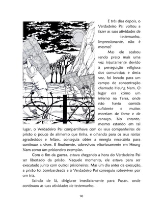 90
E três dias depois, o
Verdadeiro Pai voltou a
fazer as suas atividades de
testemunho.
Impressionante, não é
mesmo?
Mas ele acabou
sendo preso mais uma
vez injustamente devido
à perseguição religiosa
dos comunistas; e desta
vez, foi levado para um
campo de concentração
chamado Heung Nam. O
lugar era como um
inferno na Terra, onde
não havia comida
suficiente e muitos
morriam de fome e de
cansaço. No entanto,
mesmo estando em tal
lugar, o Verdadeiro Pai compartilhava com os seus companheiros de
prisão o pouco de alimento que tinha, e olhando para os seus rostos
agradecidos e felizes, conseguia obter a energia necessária para
continuar a viver. E finalmente, sobreviveu vitoriosamente em Heung
Nam como um prisioneiro exemplar.
Com o fim da guerra, estava chegando a hora do Verdadeiro Pai
ser libertado da prisão. Naquele momento, ele estava para ser
executado junto com outros prisioneiros. Mas um dia antes da execução,
a prisão foi bombardeada e o Verdadeiro Pai conseguiu sobreviver por
um triz.
Saindo de lá, dirigiu-se imediatamente para Pusan, onde
continuou as suas atividades de testemunho.
 