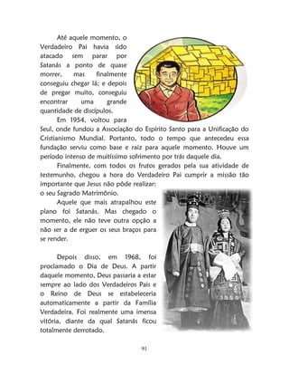 91
Até aquele momento, o
Verdadeiro Pai havia sido
atacado sem parar por
Satanás a ponto de quase
morrer, mas finalmente
conseguiu chegar lá; e depois
de pregar muito, conseguiu
encontrar uma grande
quantidade de discípulos.
Em 1954, voltou para
Seul, onde fundou a Associação do Espírito Santo para a Unificação do
Cristianismo Mundial. Portanto, todo o tempo que antecedeu essa
fundação serviu como base e raiz para aquele momento. Houve um
período intenso de muitíssimo sofrimento por trás daquele dia.
Finalmente, com todos os frutos gerados pela sua atividade de
testemunho, chegou a hora do Verdadeiro Pai cumprir a missão tão
importante que Jesus não pôde realizar:
o seu Sagrado Matrimônio.
Aquele que mais atrapalhou este
plano foi Satanás. Mas chegado o
momento, ele não teve outra opção a
não ser a de erguer os seus braços para
se render.
Depois disso, em 1968, foi
proclamado o Dia de Deus. A partir
daquele momento, Deus passaria a estar
sempre ao lado dos Verdadeiros Pais e
o Reino de Deus se estabeleceria
automaticamente a partir da Família
Verdadeira. Foi realmente uma imensa
vitória, diante da qual Satanás ficou
totalmente derrotado.
 