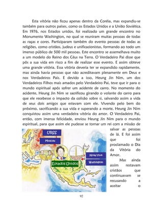 92
Esta vitória não ficou apenas dentro da Coréia, mas expandiu-se
também para outros países, como os Estados Unidos e a União Soviética.
Em 1976, nos Estados unidos, foi realizado um grande encontro no
Monumento Washington, no qual se reuniram muitas pessoas de todas
as raças e cores. Participaram também do evento pessoas de todas as
religiões, como cristãos, judeus e unificacionistas, formando ao todo um
imenso público de 500 mil pessoas. Este encontro se assemelhava muito
a um modelo do Reino dos Céus na Terra. O Verdadeiro Pai disse que
pôs a sua vida em risco a fim de realizar esse evento. E assim obteve
uma grande vitória. Essa vitória deveria ter se expandido rapidamente,
mas ainda havia pessoas que não acreditavam plenamente em Deus e
nos Verdadeiros Pais. E devido a isso, Heung Jin Nim, um dos
Verdadeiros Filhos mais amados pelo Verdadeiro Pai, teve que ir para o
mundo espiritual após sofrer um acidente de carro. No momento do
acidente, Heung Jin Nim se sacrificou girando o volante do carro para
que ele recebesse o impacto da colisão sobre si, salvando assim a vida
de seus dois amigos que estavam com ele. Vivendo pelo bem do
próximo, sacrificando a sua vida e superando a morte, Heung Jin Nim
conquistou assim uma verdadeira vitória do amor. O Verdadeiro Pai,
então, com imensa felicidade, enviou Heung Jin Nim para o mundo
espiritual, para que assim ele pudesse se tornar um rei com a missão de
salvar as pessoas
de lá. E foi assim
que foi
proclamado o Dia
da Vitória do
Amor.
Mas ainda
assim restavam
cristãos que
continuavam se
recusando a
aceitar o
 