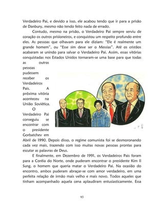 93
Verdadeiro Pai, e devido a isso, ele acabou tendo que ir para a prisão
de Danbury, mesmo não tendo feito nada de errado.
Contudo, mesmo na prisão, o Verdadeiro Pai sempre serviu de
coração os outros prisioneiros, e conquistou um respeito profundo entre
eles. As pessoas que olhavam para ele diziam: “Ele é realmente um
grande homem”, ou “Esse sim deve ser o Messias”. Até os cristãos
acabaram se unindo para salvar o Verdadeiro Pai. Assim, essas vitórias
conquistadas nos Estados Unidos tornaram-se uma base para que todas
as outras
pessoas
pudessem
receber os
Verdadeiros
Pais. A
próxima vitória
aconteceu na
União Soviética.
O
Verdadeiro Pai
conseguiu se
encontrar com
o presidente
Gorbatchev em
Abril de 1990. Depois disso, o regime comunista foi se desmoronando
cada vez mais, trazendo com isso muitas novas pessoas prontas para
escutar as palavras de Deus.
E finalmente, em Dezembro de 1991, os Verdadeiros Pais foram
para a Coréia do Norte, onde puderam encontrar o presidente Kim Il
Sung, o homem que queria matar o Verdadeiro Pai. Na ocasião do
encontro, ambos puderam abraçar-se com amor verdadeiro, em uma
perfeita relação de irmão mais velho e mais novo. Todos aqueles que
tinham acompanhado aquela cena aplaudiram entusiasticamente. Essa
 
