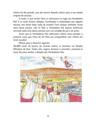 94
vitória foi tão grande, que até mesmo Satanás voltou para o seu estado
original de arcanjo.
E vocês, o que teriam feito se estivessem no lugar do Verdadeiro
Pai? E se vocês fossem odiados, humilhados e maltratados por alguém
mesmo sem terem feito nada de errado? Com certeza sentiriam muita
raiva dessa pessoa, não é? Mas o Verdadeiro Pai apenas continuou
servindo cada uma dessas pessoas com um coração de pai e de amor.
Assim que os Verdadeiros Pais obtiveram vitória nessa posição, a
próxima coisa que tinha de ser feita era compartilhar essa vitória em
nível mundial.
Olhem para o desenho seguinte:
30.000 casais de jovens do mundo inteiro se reuniram no Estádio
Olímpico de Seul. Todos eles, negros, brancos e amarelos, juntaram-se
nesse dia para receber a bênção dos Verdadeiros Pais.
 
