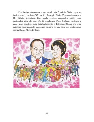 96
E assim terminamos o nosso estudo do Princípio Divino, que se
iniciou com o capítulo “O que é o Princípio Divino?”, e continuou por
12 histórias sucessivas. Mas ainda existem conteúdos muito mais
profundos além do que nós já estudamos. Para finalizar, pedimos a
vocês que estudem mais detalhadamente o Princípio Divino em uma
próxima oportunidade, para que possam crescer cada vez mais como
maravilhosos filhos de Deus.
 