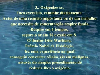 3.. Oxigenize-se.  Faça exercício, caminhe diariamente.  Antes de uma reunião importante ou de um trabalho  que necessite de concentração respire fundo. Respire em 4 tempos,  segure o ar em 16 e exale em 8.  O doutor Otto Warburg,  Prêmio Nobel de Fisiología,  fez uma experiência na qual  conseguiu converter células sãs em malígnas,  através do simples procedimento de reduzir-lhes o oxigênio. 