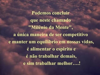 Podemos concluir  que neste chamado  "Milênio da Mente",  a única maneira de ser competitivo  e manter um equilíbrio em nossas vidas, é alimentar o espirito e  é não trabalhar demais,   e sim trabalhar melhor….! 