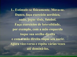 1.. Estimule-se fisicamente. Mova-se.  Dance, faça exercício aeróbico,  nade, jogue tênis, futebol.  Faça exercícios de lateralidade,  por exemplo, com a mão esquerda  toque sua orelha direita  e com a mão direita toque seu nariz. Agora vice-versa e repita várias vezes  até dominá-los. 