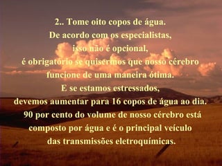 2.. Tome oito copos de água.  De acordo com os especialistas,  isso não é opcional,  é obrigatório se quisermos que nosso cérebro  funcione de uma maneira ótima.  E se estamos estressados,  devemos aumentar para 16 copos de água ao dia.   90 por cento do volume de nosso cérebro está composto por água e é o principal veículo  das transmissões eletroquímicas. 