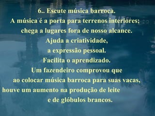 6.. Escute música barroca.  A música é a porta para terrenos interiores;  chega a lugares fora de nosso alcance.  Ajuda a criatividade,  a expressão pessoal.  Facilita o aprendizado.  Um fazendeiro comprovou que  ao colocar música barroca para suas vacas,  houve um aumento na produção de leite  e de glóbulos brancos. 