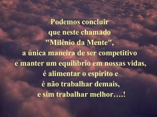 Podemos concluir  que neste chamado  "Milênio da Mente",  a única maneira de ser competitivo  e manter um equilíbrio em nossas vidas, é alimentar o espirito e  é não trabalhar demais,   e sim trabalhar melhor….! 