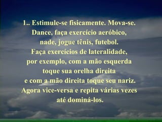 1.. Estimule-se fisicamente. Mova-se.  Dance, faça exercício aeróbico,  nade, jogue tênis, futebol.  Faça exercícios de lateralidade,  por exemplo, com a mão esquerda  toque sua orelha direita  e com a mão direita toque seu nariz. Agora vice-versa e repita várias vezes  até dominá-los. 