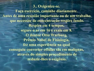 3.. Oxigenize-se.  Faça exercício, caminhe diariamente.  Antes de uma reunião importante ou de um trabalho  que necessite de concentração respire fundo. Respire em 4 tempos,  segure o ar em 16 e exale em 8.  O doutor Otto Warburg,  Prêmio Nobel de Fisiología,  fez uma experiência na qual  conseguiu converter células sãs em malígnas,  através do simples procedimento de reduzir-lhes o oxigênio. 