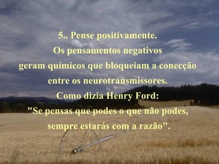 5.. Pense positivamente.  Os pensamentos negativos  geram químicos que bloqueiam a conecção  entre os neurotransmissores.  Como dizia Henry Ford:  "Se pensas que podes o que não podes,  sempre estarás com a razão". 