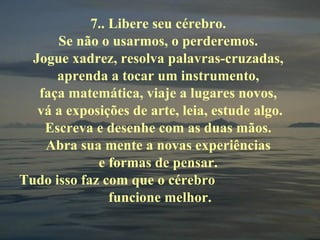 7.. Libere seu cérebro.  Se não o usarmos, o perderemos.  Jogue xadrez, resolva palavras-cruzadas,  aprenda a tocar um instrumento,  faça matemática, viaje a lugares novos,  vá a exposições de arte, leia, estude algo. Escreva e desenhe com as duas mãos.  Abra sua mente a novas experiências  e formas de pensar.  Tudo isso faz com que o cérebro  funcione melhor. 