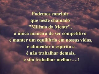 Podemos concluir  que neste chamado  "Milênio da Mente",  a única maneira de ser competitivo  e manter um equilíbrio em nossas vidas, é alimentar o espirito e  é não trabalhar demais,   e sim trabalhar melhor….! 