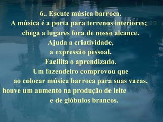 6.. Escute música barroca.  A música é a porta para terrenos interiores;  chega a lugares fora de nosso alcance.  Ajuda a criatividade,  a expressão pessoal.  Facilita o aprendizado.  Um fazendeiro comprovou que  ao colocar música barroca para suas vacas,  houve um aumento na produção de leite  e de glóbulos brancos. 