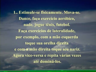 1.. Estimule-se fisicamente. Mova-se.
Dance, faça exercício aeróbico,
nade, jogue tênis, futebol.
Faça exercícios de lateralidade,
por exemplo, com a mão esquerda
toque sua orelha direita
e com a mão direita toque seu nariz.
Agora vice-versa e repita várias vezes
até dominá-los.
 