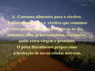 4.. Consuma alimentos para o cérebro.
É conveniente para o cérebro que comamos
cinco porções de fruta e verduras ao dia,
sementes, alho, grãos completos, cogumelos,
azeite extra-virgem e proteínas.
O peixe literalmente proporciona
a formação de novas células nervosas.
 