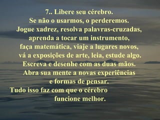 7.. Libere seu cérebro.  Se não o usarmos, o perderemos.  Jogue xadrez, resolva palavras-cruzadas,  aprenda a tocar um instrumento,  faça matemática, viaje a lugares novos,  vá a exposições de arte, leia, estude algo. Escreva e desenhe com as duas mãos.  Abra sua mente a novas experiências  e formas de pensar.  Tudo isso faz com que o cérebro  funcione melhor. 