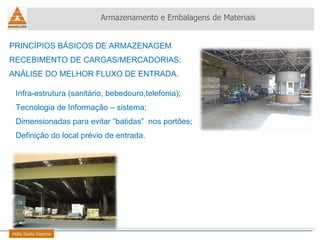 PRINCÍPIOS BÁSICOS DE ARMAZENAGEM RECEBIMENTO DE CARGAS/MERCADORIAS: ANÁLISE DO MELHOR FLUXO DE ENTRADA. Armazenamento e Embalagens de Materiais Helio Souto Dapena Infra-estrutura (sanitário, bebedouro,telefonia); Tecnologia de Informação – sistema; Dimensionadas para evitar “batidas”  nos portões; Definição do local prévio de entrada. 