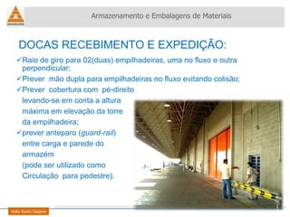 Raio de giro para 02(duas) empilhadeiras, uma no fluxo e outra perpendicular; Prever  mão dupla para empilhadeiras no fluxo evitando colisão; Prever  cobertura com  pé-direito levando-se em conta a altura  máxima em elevação da torre da empilhadeira; prever anteparo ( guard-rail )  entre carga e parede do  armazém (pode ser utilizado como  Circulação  para pedestre).  Armazenamento e Embalagens de Materiais Helio Souto Dapena DOCAS RECEBIMENTO E EXPEDIÇÃO: 