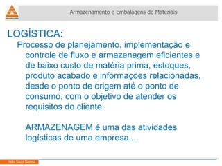 LOGÍSTICA: Processo de planejamento, implementação e controle de fluxo e armazenagem eficientes e de baixo custo de matéria prima, estoques, produto acabado e informações relacionadas, desde o ponto de origem até o ponto de consumo, com o objetivo de atender os requisitos do cliente. ARMAZENAGEM é uma das atividades logísticas de uma empresa.... Armazenamento e Embalagens de Materiais Helio Souto Dapena 