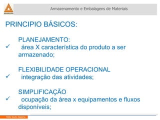 PRINCIPIO BÁSICOS: PLANEJAMENTO: área X característica do produto a ser  armazenado; FLEXIBILIDADE OPERACIONAL  integração das atividades; SIMPLIFICAÇÃO ocupação da área x equipamentos e fluxos  disponíveis; Armazenamento e Embalagens de Materiais Helio Souto Dapena 