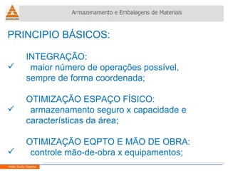 PRINCIPIO BÁSICOS: INTEGRAÇÃO: maior número de operações possível,  sempre de forma coordenada; OTIMIZAÇÃO ESPAÇO FÍSICO: armazenamento seguro x capacidade e  características da área; OTIMIZAÇÃO EQPTO E MÃO DE OBRA: controle mão-de-obra x equipamentos; Armazenamento e Embalagens de Materiais Helio Souto Dapena 