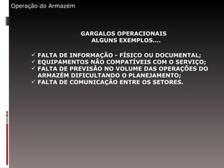 Operação do Armazém GARGALOS OPERACIONAIS ALGUNS EXEMPLOS.... FALTA DE INFORMAÇÃO - FÍSICO OU DOCUMENTAL; EQUIPAMENTOS NÃO COMPATÍVEIS COM O SERVIÇO; FALTA DE PREVISÃO NO VOLUME DAS OPERAÇÕES DO  ARMAZÉM DIFICULTANDO O PLANEJAMENTO; FALTA DE COMUNICAÇÃO ENTRE OS SETORES. 