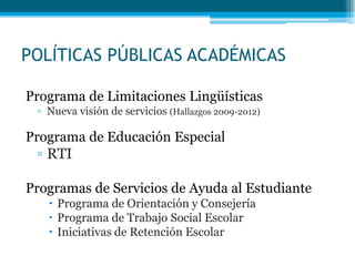 POLÍTICAS PÚBLICAS ACADÉMICAS
Programa de Limitaciones Lingüísticas
▫ Nueva visión de servicios (Hallazgos 2009-2012)
Programa de Educación Especial
▫ RTI
Programas de Servicios de Ayuda al Estudiante
 Programa de Orientación y Consejería
 Programa de Trabajo Social Escolar
 Iniciativas de Retención Escolar
 