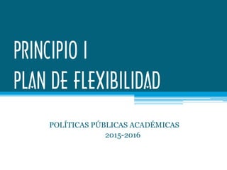 PRINCIPIO I
PLAN DE FLEXIBILIDAD
POLÍTICAS PÚBLICAS ACADÉMICAS
2015-2016
 