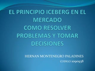 EL PRINCIPIO ICEBERG EN EL MERCADO COMO RESOLVER PROBLEMAS Y TOMAR DECISIONES HERNAN MONTENEGRO PALADINES CODIGO 1090938 