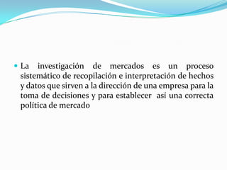 La investigación de mercados es un proceso sistemático de recopilación e interpretación de hechos y datos que sirven a la dirección de una empresa para la toma de decisiones y para establecer  así una correcta política de mercado 
