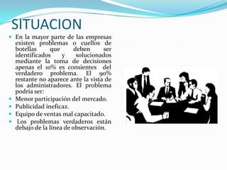 SITUACIONEn la mayor parte de las empresas existen problemas o cuellos de botellas que deben ser identificados y solucionados mediante la toma de decisiones apenas el 10% es consientes  del verdadero problema. El 90% restante no aparece ante la vista de los administradores. El problema podría ser:Menor participación del mercado.Publicidad ineficaz.Equipo de ventas mal capacitado. Los problemas verdaderos están debajo de la línea de observación. 