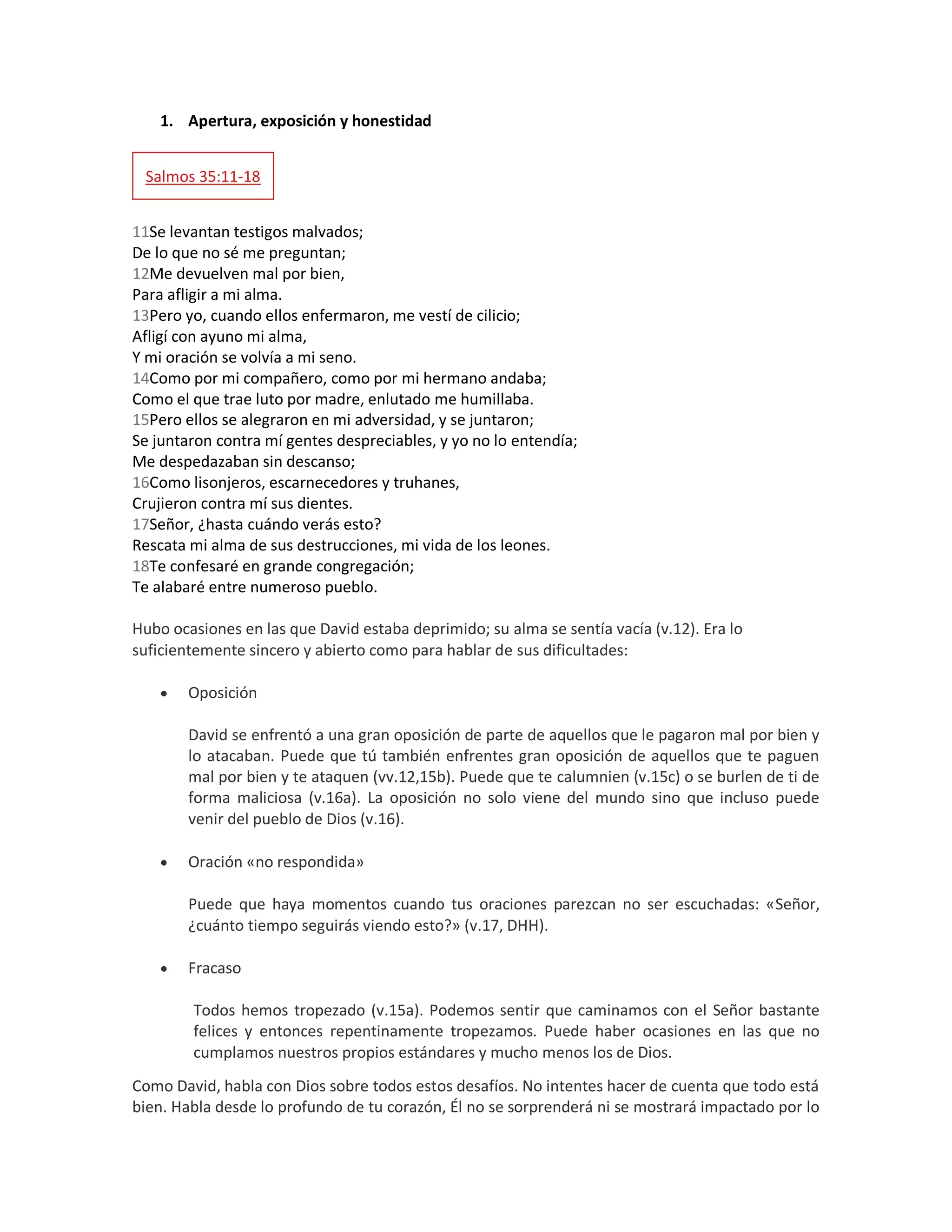 1. Apertura, exposición y honestidad
Salmos 35:11-18
11Se levantan testigos malvados;
De lo que no sé me preguntan;
12Me devuelven mal por bien,
Para afligir a mi alma.
13Pero yo, cuando ellos enfermaron, me vestí de cilicio;
Afligí con ayuno mi alma,
Y mi oración se volvía a mi seno.
14Como por mi compañero, como por mi hermano andaba;
Como el que trae luto por madre, enlutado me humillaba.
15Pero ellos se alegraron en mi adversidad, y se juntaron;
Se juntaron contra mí gentes despreciables, y yo no lo entendía;
Me despedazaban sin descanso;
16Como lisonjeros, escarnecedores y truhanes,
Crujieron contra mí sus dientes.
17Señor, ¿hasta cuándo verás esto?
Rescata mi alma de sus destrucciones, mi vida de los leones.
18Te confesaré en grande congregación;
Te alabaré entre numeroso pueblo.
Hubo ocasiones en las que David estaba deprimido; su alma se sentía vacía (v.12). Era lo
suficientemente sincero y abierto como para hablar de sus dificultades:
 Oposición
David se enfrentó a una gran oposición de parte de aquellos que le pagaron mal por bien y
lo atacaban. Puede que tú también enfrentes gran oposición de aquellos que te paguen
mal por bien y te ataquen (vv.12,15b). Puede que te calumnien (v.15c) o se burlen de ti de
forma maliciosa (v.16a). La oposición no solo viene del mundo sino que incluso puede
venir del pueblo de Dios (v.16).
 Oración «no respondida»
Puede que haya momentos cuando tus oraciones parezcan no ser escuchadas: «Señor,
¿cuánto tiempo seguirás viendo esto?» (v.17, DHH).
 Fracaso
Todos hemos tropezado (v.15a). Podemos sentir que caminamos con el Señor bastante
felices y entonces repentinamente tropezamos. Puede haber ocasiones en las que no
cumplamos nuestros propios estándares y mucho menos los de Dios.
Como David, habla con Dios sobre todos estos desafíos. No intentes hacer de cuenta que todo está
bien. Habla desde lo profundo de tu corazón, Él no se sorprenderá ni se mostrará impactado por lo
 