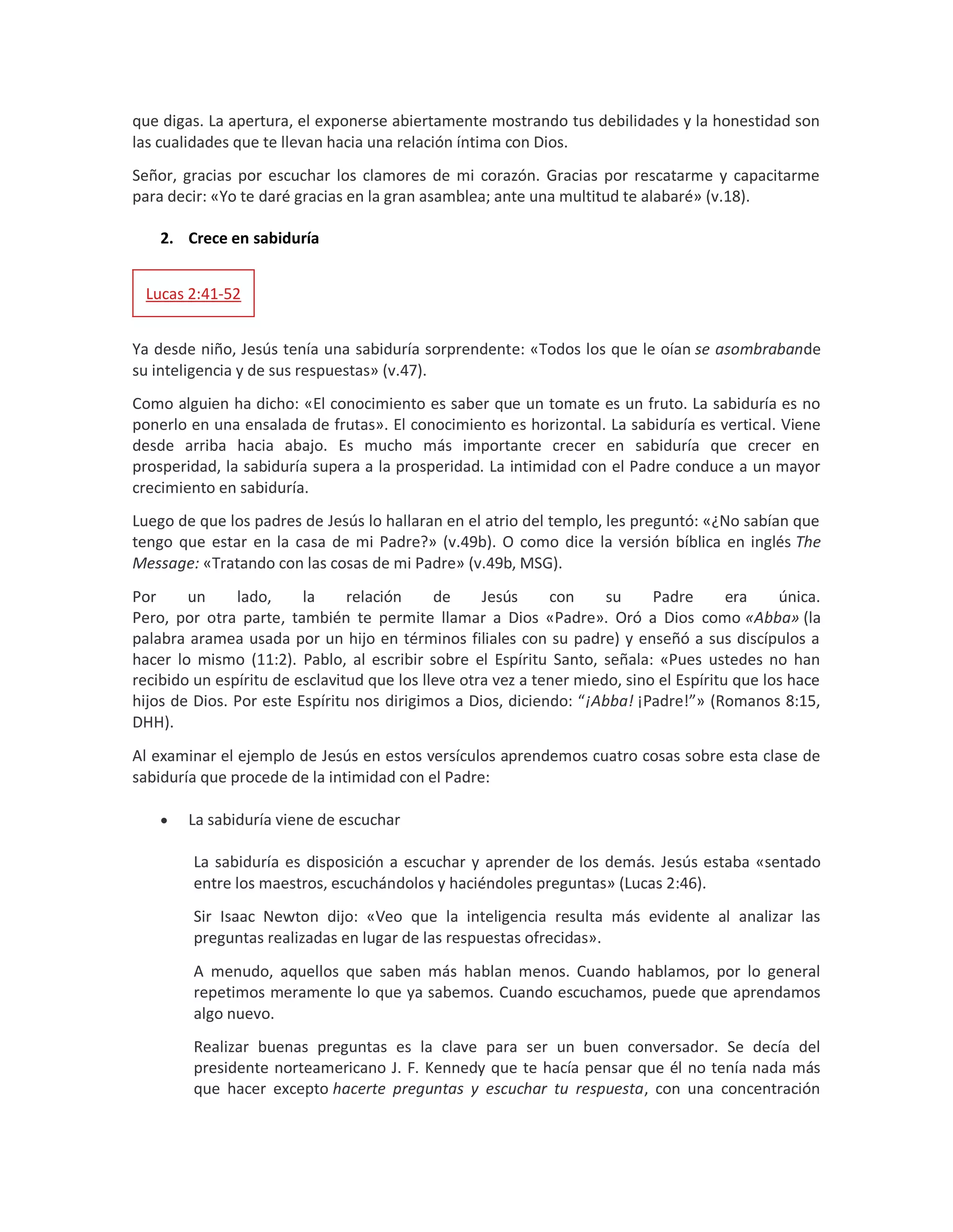 que digas. La apertura, el exponerse abiertamente mostrando tus debilidades y la honestidad son
las cualidades que te llevan hacia una relación íntima con Dios.
Señor, gracias por escuchar los clamores de mi corazón. Gracias por rescatarme y capacitarme
para decir: «Yo te daré gracias en la gran asamblea; ante una multitud te alabaré» (v.18).
2. Crece en sabiduría
Lucas 2:41-52
Ya desde niño, Jesús tenía una sabiduría sorprendente: «Todos los que le oían se asombrabande
su inteligencia y de sus respuestas» (v.47).
Como alguien ha dicho: «El conocimiento es saber que un tomate es un fruto. La sabiduría es no
ponerlo en una ensalada de frutas». El conocimiento es horizontal. La sabiduría es vertical. Viene
desde arriba hacia abajo. Es mucho más importante crecer en sabiduría que crecer en
prosperidad, la sabiduría supera a la prosperidad. La intimidad con el Padre conduce a un mayor
crecimiento en sabiduría.
Luego de que los padres de Jesús lo hallaran en el atrio del templo, les preguntó: «¿No sabían que
tengo que estar en la casa de mi Padre?» (v.49b). O como dice la versión bíblica en inglés The
Message: «Tratando con las cosas de mi Padre» (v.49b, MSG).
Por un lado, la relación de Jesús con su Padre era única.
Pero, por otra parte, también te permite llamar a Dios «Padre». Oró a Dios como «Abba» (la
palabra aramea usada por un hijo en términos filiales con su padre) y enseñó a sus discípulos a
hacer lo mismo (11:2). Pablo, al escribir sobre el Espíritu Santo, señala: «Pues ustedes no han
recibido un espíritu de esclavitud que los lleve otra vez a tener miedo, sino el Espíritu que los hace
hijos de Dios. Por este Espíritu nos dirigimos a Dios, diciendo: “¡Abba! ¡Padre!”» (Romanos 8:15,
DHH).
Al examinar el ejemplo de Jesús en estos versículos aprendemos cuatro cosas sobre esta clase de
sabiduría que procede de la intimidad con el Padre:
 La sabiduría viene de escuchar
La sabiduría es disposición a escuchar y aprender de los demás. Jesús estaba «sentado
entre los maestros, escuchándolos y haciéndoles preguntas» (Lucas 2:46).
Sir Isaac Newton dijo: «Veo que la inteligencia resulta más evidente al analizar las
preguntas realizadas en lugar de las respuestas ofrecidas».
A menudo, aquellos que saben más hablan menos. Cuando hablamos, por lo general
repetimos meramente lo que ya sabemos. Cuando escuchamos, puede que aprendamos
algo nuevo.
Realizar buenas preguntas es la clave para ser un buen conversador. Se decía del
presidente norteamericano J. F. Kennedy que te hacía pensar que él no tenía nada más
que hacer excepto hacerte preguntas y escuchar tu respuesta, con una concentración
 