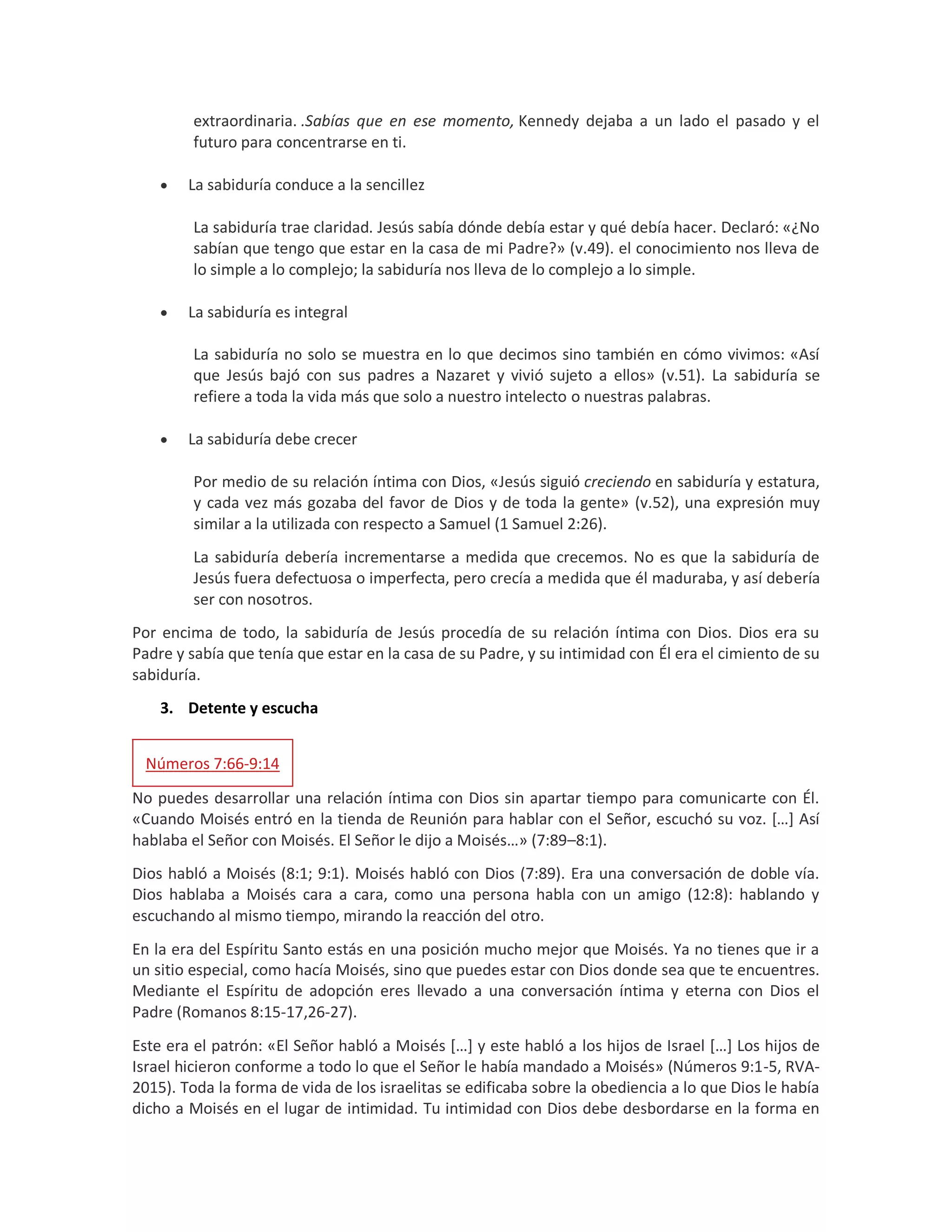 extraordinaria. .Sabías que en ese momento, Kennedy dejaba a un lado el pasado y el
futuro para concentrarse en ti.
 La sabiduría conduce a la sencillez
La sabiduría trae claridad. Jesús sabía dónde debía estar y qué debía hacer. Declaró: «¿No
sabían que tengo que estar en la casa de mi Padre?» (v.49). el conocimiento nos lleva de
lo simple a lo complejo; la sabiduría nos lleva de lo complejo a lo simple.
 La sabiduría es integral
La sabiduría no solo se muestra en lo que decimos sino también en cómo vivimos: «Así
que Jesús bajó con sus padres a Nazaret y vivió sujeto a ellos» (v.51). La sabiduría se
refiere a toda la vida más que solo a nuestro intelecto o nuestras palabras.
 La sabiduría debe crecer
Por medio de su relación íntima con Dios, «Jesús siguió creciendo en sabiduría y estatura,
y cada vez más gozaba del favor de Dios y de toda la gente» (v.52), una expresión muy
similar a la utilizada con respecto a Samuel (1 Samuel 2:26).
La sabiduría debería incrementarse a medida que crecemos. No es que la sabiduría de
Jesús fuera defectuosa o imperfecta, pero crecía a medida que él maduraba, y así debería
ser con nosotros.
Por encima de todo, la sabiduría de Jesús procedía de su relación íntima con Dios. Dios era su
Padre y sabía que tenía que estar en la casa de su Padre, y su intimidad con Él era el cimiento de su
sabiduría.
3. Detente y escucha
Números 7:66-9:14
No puedes desarrollar una relación íntima con Dios sin apartar tiempo para comunicarte con Él.
«Cuando Moisés entró en la tienda de Reunión para hablar con el Señor, escuchó su voz. […] Así
hablaba el Señor con Moisés. El Señor le dijo a Moisés…» (7:89–8:1).
Dios habló a Moisés (8:1; 9:1). Moisés habló con Dios (7:89). Era una conversación de doble vía.
Dios hablaba a Moisés cara a cara, como una persona habla con un amigo (12:8): hablando y
escuchando al mismo tiempo, mirando la reacción del otro.
En la era del Espíritu Santo estás en una posición mucho mejor que Moisés. Ya no tienes que ir a
un sitio especial, como hacía Moisés, sino que puedes estar con Dios donde sea que te encuentres.
Mediante el Espíritu de adopción eres llevado a una conversación íntima y eterna con Dios el
Padre (Romanos 8:15-17,26-27).
Este era el patrón: «El Señor habló a Moisés […] y este habló a los hijos de Israel […] Los hijos de
Israel hicieron conforme a todo lo que el Señor le había mandado a Moisés» (Números 9:1-5, RVA-
2015). Toda la forma de vida de los israelitas se edificaba sobre la obediencia a lo que Dios le había
dicho a Moisés en el lugar de intimidad. Tu intimidad con Dios debe desbordarse en la forma en
 