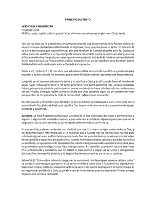 PRINCIPIO SUSTENTO
VERSÍCULO A MEMORIZAR
Filipenses 4:19
Mi Dios,pues,suplirátodoloque os faltaconforme asus riquezasengloriaenCristoJesús.
Uno de losactos de fe y obedienciamásimpresionantesque encontramosen laPalabrade Dioses
el sacrificioque decide hacerAbrahamde suhijoIsaaccomounapruebade suSeñor.EnGénesis22
se narra este sucesoque nosconfirmael por qué Abraham esllamadoel padre de la fe. Cuandoél
estáa puntode sacrificarasu hijoel ángel ledetienediciéndole quehapasadolapruebaysutemor
a Diosesevidente yluegoalzasusojosypuede verque justodetrásde él habíauncarnerotrabado
enun zarzal porsus cuernos,esdecir,yaDioshabíaprovistoparael sacrificioperoAbrahamaúnno
había podido verlo quizás por estar enfocado en la prueba.
Sobre esto, Hebreos 11:19 nos dice que Abraham estaba convencido que Dios es poderoso para
levantar a su hijo aún de los muertos, pues sobre él había recibido la promesa de descendencia.
Luegode ver el carnero, Abrahamlo toma y lo sacrificaa Dios,y es allícuando llamael nombre de
aquel lugar “Jehová proveerá” o “el Señor proveerá” y tal como podemos leer, lo hace en tiempo
futuro,porque es probable que lo que vio en ese momentono haya sidotan solo un cordero para
ser sacrificado, sino que recibe la revelación de que Dios proveerá algún día un cordero perfecto
para perdón de los pecados de toda la humanidad. ¡Maravilloso momento!
De este pasaje y el nombre que Abraham le da nos hemos acordado para orar y ministrar por la
provisiónde Dios (Jehová-Yireh,que significa“darloque se deseaonecesita,especialmenteapoyo,
alimento y sustento).
Sustento. La Real Academia señala que sustento es lo que sirve para dar vigor y permanencia a
alguienoalgo siendounsostény apoyo,y que sustentares sosteneralgoo alguienparaque no se
caiga o se tuerza, conservando su ser o estado defendiéndolo con firmeza.
En ese sentido podemosentender con claridad que nuestromayor y mejor sustentador es Dios, y
no debemos hacer referencia solo a lo material, pues cuando nos ha hecho falta fuerzas para
culminaralgunatarea,enDioshemosencontradofuerzasynoshadadoenocasionesmásde loque
hemospedidooesperado;de igual forma,cuando hemosnecesitadosabiduríapara dar solucióna
unconflicto,yesperamosenÉl,tambiénse hamanifestadoproveyendolasabiduríanecesaria,pues
ha prometido que no dejará a sus hijos avergonzados. Así también, cuando en casa se atraviesas
crisis económicas y pensamos que no habrá ni para comer o pagar los servicios y obligaciones
básicas, Dios siempre ha provisto y lo seguirá haciendo porque es parte de su carácter.
Salmo55:22 “Echa sobre Jehovátucarga, yél te sustentará;Nodejaráparasiempre caídoal justo.”
La palabra sustento que aparece en este versonos habla sobre base o fundamento, algo que nos
mantiene firmesyhablade proporcionarlonecesario.Estoquiere decirque enel momentoque le
entregamosel problemaa Dios,su palabra será el fundamentoque nos mantendráfirmesaunque
el panorama no haya cambiado.
 