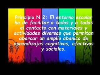 Principio N 2: El entorno escolar
ha de facilitar a todos y a todas
el contacto con materiales y
actividades diversas que permitan
abarcar un amplio abanico de
aprendizajes cognitivos, afectivos
y sociales.
 