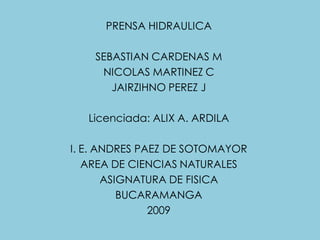PRENSA HIDRAULICA

    SEBASTIAN CARDENAS M
     NICOLAS MARTINEZ C
       JAIRZIHNO PEREZ J

   Licenciada: ALIX A. ARDILA

I. E. ANDRES PAEZ DE SOTOMAYOR
   AREA DE CIENCIAS NATURALES
       ASIGNATURA DE FISICA
          BUCARAMANGA
               2009
 