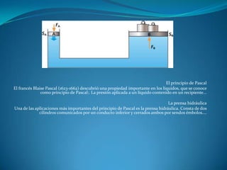 El principio de Pascal
El francés Blaise Pascal (1623-1662) descubrió una propiedad importante en los líquidos, que se conoce
como principio de Pascal:. La presión aplicada a un líquido contenido en un recipiente...
La prensa hidráulica
Una de las aplicaciones más importantes del principio de Pascal es la prensa hidráulica. Consta de dos
cilindros comunicados por un conducto inferior y cerrados ambos por sendos émbolos....
