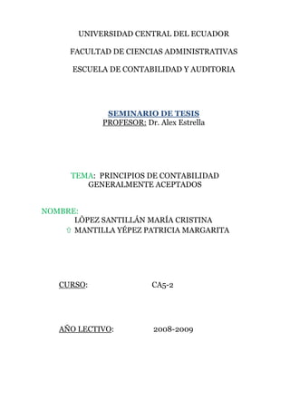   UNIVERSIDAD CENTRAL DEL ECUADOR FACULTAD DE CIENCIAS ADMINISTRATIVAS ESCUELA DE CONTABILIDAD Y AUDITORIA SEMINARIO DE TESIS PROFESOR: Dr. Alex Estrella TEMA:  PRINCIPIOS DE CONTABILIDAD GENERALMENTE ACEPTADOS NOMBRE: LÒPEZ SANTILLÁN MARÍA CRISTINA MANTILLA YÉPEZ PATRICIA MARGARITA CURSO:                                  CA5-2 AÑO LECTIVO:                     2008-2009 PRINCIPIOS DE CONTABILIDAD GENERALMENTE ACEPTADOS Principios de contabilidad vigentes en el Ecuador Los principios contables están divididos en tres grupos Principios Básicos.- Son aquellos que se consideran fundamentales por cuanto orientan la acción de la profesión contable. Principios Esenciales.- Tienen relación con la contabilidad financiera en general y proporcionan las bases para la formulación de otros financieros. Principios Generales de Operación.- Son los que determinan el registro, medición y presentación de la información financiera. PRINCIPIOS BÁSICOS Ente contable Equidad Medición de recursos Período de tiempo Esencia sobre la forma Continuidad del ente contable Medición en términos monetarios Estimaciones Acumulación Precio de intercambio Juicio o criterio Uniformidad Clasificación y contabilización Significatividad                                                            PRINCIPIOS BÁSICOS SEGÙN LAS NORMAS ECUATORIANAS DE CONTABILIDAD (N.E.C.) Los siguientes constituyen los principios contables básicos que deben considerarse: ENTE CONTABLE El ente contable lo constituye la empresa como entidad que desarrolla la actividad económica. El campo de acción de la contabilidad financiera, es la actividad económica de la empresa. EQUIDAD La contabilidad y su información debe basarse en el principio de equidad, de tal manera que el registro de los hechos económicos y su información se basen en la igualdad para todos los sectores sin preferencia para ninguno en particular. MEDICIÓN DE RECURSOS La contabilidad y la información financiera se fundamentan en los bienes  materiales e inmateriales que poseen valor económico y por tanto susceptible de ser valuados en términos monetarios. La contabilidad financiera se ocupa por tanto, en forma especial, de la medición de recursos y obligaciones económicas y los cambios operados en ellos. PERÍODO DE TIEMPO La contabilidad financiera provee información acerca de las actividades económicas de una empresa por períodos específicos, los que en comparación con la vida misma de la empresa, son cortos. Normalmente los períodos de tiempo de un ejercicio y otro son iguales, con la finalidad de poder establecer comparaciones y realizar análisis que permitan una adecuada toma de decisiones.  Las actividades continuas de la empresa son segmentadas con el fin de que con la correspondiente información pueda ser presentada y presentada periódicamente. ESENCIA SOBRE LA FORMA. La contabilidad y la información financiera se basan en la realidad económica de las transacciones. La contabilidad financiera enfatiza la sustancia o esencia económica del evento, aún cuando la forma legal pueda diferir de la sustancia económica y sugiera diferentes tratamientos.  Generalmente la sustancia de la esencias a ser contabilizadas está de acuerdo con las norma legal. No obstante, en ocasiones la esencia y la forma pueden diferir y los profesionales  hacen énfasis más en la esencia que en la forma con la finalidad  de que la información proporcionada refleje  de mejor manera la actividad económica expuesta. CONTINUIDAD DEL ENTE CONTABLE Los principios contables parten del supuesto de la continuidad de las operaciones del ente contable, empresa en marcha, a menos que se indique lo contrario, en cuyo caso se aplicarán técnicas contables de reconocido valor, en atención a las particulares circunstancias del momento.                                    Obviamente, si la liquidación de la empresa es inminente, no puede ser considerada como empresa en marcha. MEDICIÓN EN TÉRMINOS MONETARIOS La contabilidad financiera cuantifica en términos monetarios los recursos, las obligaciones y los cambios que se de en ellas. La unidad monetaria para la contabilidad, y para la información financiera de la República del Ecuador, es el dólar. ESTIMACIONES Debido  a que la contabilidad financiera involucra asignaciones o distribuciones de ciertas partidas, entre períodos de tiempo relativamente cortos de actividades completas y conjuntas, es necesario utilizar estimaciones o aproximaciones.  La continuidad, complejidad, incertidumbre y naturaleza común de los resultados inherentes a la actividad económica imposibilitan, en algunos casos, el poder cuantificar con exactitud ciertos rubros, razón por la cual se hace necesario el uso de estimaciones. ACUMULACIÓN La determinación de los ingresos periódicos y de la posición financiera depende de la medición de los recursos y obligaciones económicas y sus cambios a medida que estos ocurren, en lugar de simplemente limitarse al registro de los ingresos y pagos de efectivo.     Para la determinación de la utilidad neta periódica y de la situación económica, es imprescindible el registro de estos cambios. Esta es la esencia de la contabilidad en base al método de acumulación. PRECIO DE INTERCAMBIO Las mediciones de la contabilidad financiera está basada principalmente en precios, a los cuales los recursos y las obligaciones son intercambiados. La medición en términos monetarios está basada primordialmente en los precios de intercambio.  Los cambios de recursos procedentes de actividades diferentes al intercambio, por ejemplo, la producción, son medidas a través de la asignación de precios anteriores de intercambio o mediante referencias de precios similares correspondientes a similares recursos. JUICIO O CRITERIO Las estimaciones imprescindiblemente usadas en la contabilidad, involucran una importante participación del juicio o criterio del profesional contable. UNIFORMIDAD  Los principios de contabilidad deben ser aplicados uniformemente de un período a otro. Cuando por circunstancias especiales se presenten cambios en los principios técnicos y en sus métodos de aplicación deberá dejarse constancia expresa de tal situación, a la vez que informar sobre los efectos que causen sobre la información contable. No hay que olvidar que el concepto de la uniformidad permite una mejor utilización de la información y de la presentación de los estados financieros. CLASIFICACIÓN Y CONTABILIZACIÓN Las fuentes de los registros de los recursos, de las obligaciones y de los resultados son hechos económicos cuantificables que deben ser convenientemente clasificados y contabilizados en forma regular y ordenada, esto facilita que puedan ser comprobables o verificables. SIGNIFICATIVIDAD Los informes financieros se interesan únicamente en la información suficientemente significativa que pueda afectar las evaluaciones o decisiones sobre los datos presentados. PRINCIPIOS BÁSICOS SEGÙN LAS NORMAS INTERNACIONALES DE INFORMACIÒN FINANCIERA (N.I.I.F.) SUSTANCIA ECONÓMICA:  La sustancia económica debe prevalecer en la delimitación y operación del sistema de información contable, así como en el reconocimiento contable de las transacciones, transformaciones internas y otros eventos que afectan a una entidad. El postulado que obliga a la captación de la esencia económica en la delimitación y operación del sistema de información contable es el de sustancia económica  Constituye un fundamento clave que rige la operación del sistema de información contable; dicho sistema debe ser configurado en forma tal que pueda ser capaz de captar la esencia económica del ente emisor de información financiera y reconocer las operaciones y eventos que lleva a cabo o que la afectan, de acuerdo con su realidad económica y no sólo conforme a su forma legal El postulado de sustancia económica obliga a la captación de la esencia económica en la delimitación y operación del sistema de información contable ENTIDAD ECONÓMICA:  La entidad económica es aquélla unidad identificable que realiza actividades económicas, constituida por combinaciones de recursos humanos, materiales y financieros (conjunto integrado de actividades económicas y recursos), conducidos y administrados por un único centro de control que toma decisiones encaminadas al cumplimiento de los fines específicos para los que fue creada.; la personalidad de la entidad económica es independiente de la de sus accionistas, propietarios o patrocinadores. El postulado que identifica y delimita al ente, es el de entidad económica  NEGOCIO EN MARCHA:  La entidad económica se presume en existencia permanente, dentro de un horizonte de tiempo ilimitado, salvo prueba en contrario, por lo que las cifras en el sistema de  información contable, representan valores sistemáticamente obtenidos, con base en las NIF. En tanto prevalezcan dichas condiciones, no deben determinarse valores estimados provenientes de la disposición o liquidación del conjunto de los activos netos de la entidad. El que asume su continuidad es el de negocio en marcha. DEVENGACIÓN CONTABLE (REALIZACIÓN):  Los efectos derivados de las transacciones que lleva a cabo la entidad económica con otras entidades, de las transformaciones internas y de otros eventos, que la han afectado económicamente, deben reconocerse contablemente en su totalidad, en el momento en el que ocurren, independientemente de la fecha en que se consideren realizados para fines contables. Se incorpora con un significado más amplio, aun cuando conserva su esencia, con el fin de establecer el momento de reconocimiento de los efectos derivados de las operaciones que lleva a cabo una entidad y de otros eventos que la afectan VALUACIÓN (VALOR HISTÓRICO):  Los efectos financieros derivados de las transacciones, transformaciones internas y otros eventos, que afectan económicamente a la entidad, deben cuantificarse en términos monetarios, atendiendo a los atributos del elemento a ser valuado, con el fin de captar el valor económico más objetivo de los activos netos.  DUALIDAD ECONÓMICA:  La estructura financiera de una entidad económica está constituida por los recursos de los que dispone para la consecución de sus fines y por las fuentes para obtener dichos recursos, ya sean propias o ajenas.  CONSISTENCIA:  Ante la existencia de operaciones similares en una entidad, debe corresponder un mismo tratamiento contable semejante, el cual debe permanecer a través del tiempo, en tanto no cambie la esencia económica de las operaciones.  INTEGRIDAD:  Establece el reconocimiento completo de todas las operaciones que lleva a cabo una entidad y de otros eventos que la afectan. PRINCIPIOS CONTABLES DE MÉXICO ENTIDAD  “La actividad económica es realizada por entidades identificabas, las que constituyen combinaciones de recursos humanos, recursos naturales y capital, coordinados por una autoridad que toma decisiones encaminadas a la consecución de los fines de la entidad.” “A la contabilidad, le Interesa Identificar la entidad que persigue fines económicos particulares y que es independiente de otras entidades. Se utilizan para identificar una entidad dos criterios:  (1) conjunto de recursos destinados a satisfacer alguna necesidad social con estructura y operación propios, Y  (2) centro de decisiones independiente con respecto al logro de fines específicos, es decir, a la satisfacción de una necesidad social. Por tanto, la personalidad de un negocio es independiente de la de sus accionistas o propietarios y en sus estados financieros sólo deben incluirse los bienes, valores, derechos y obligaciones de este ente económico independiente. La entidad puede ser una persona física, una persona moral o una combinación de varias de ellas.” Aplicación en Sistemas Computacionales: El término “Entidad” es muy común. En las bases de datos, una entidad es un objeto (persona, cosa, proceso, etc.), del que salen flujos de datos hacia los procesos u otras entidades indicando lo que mandan, por ejemplo, en una empresa, en el área de ventas, la entidad “dientes” manda al proceso “captura de pedidos” el flujo de datos “pedido del cliente X”. Gráfica: REALIZACIÓN.   “La contabilidad cuantifica en términos monetarios las operaciones que realiza una entidad con otros participantes en la actividad económica y ciertos eventos económicos que la afectan.” “Las operaciones y eventos económicos que la contabilidad cuantifica se consideran por ella realizados: (A) cuando ha efectuado transacciones con otros entes económicos. (B) cuando han tenido lugar transformaciones internas que modifican la estructura de recursos o de sus fuentes o cuando han ocurrido eventos económicos externos a la entidad o derivados de las operaciones de ésta y cuyo efecto puede cuantificarse razonablemente en términos monetarios.” Aplicaciones en Sistemas Computacionales: Esta parte ya está descrita en el punto 1. Se refiere a las actividades que hay entre las diferentes entidades y que establecen relaciones entre ellas. PERIODO CONTABLE.   “La necesidad de conocer los resultados de operación y la situación financiera de la entidad, que tiene una existencia continua, obliga a dividir su vida en períodos convencionales. Las operaciones y eventos así como sus efectos derivados, susceptibles de ser cuantificados, se identifican con el período en que ocurren; por tanto cualquier información contable debe indicar claramente el período a que se refiere. En términos generales, los costos y gastos deben identificarse con el ingreso que originaron, independientemente de la fecha en que se pague Aplicación en Sistemas Computacionales: Esta parte es muy aplicable en Sistemas. Para generar cualquier reporte o listado referente a cualquier tipo de información (de contabilidad, de inventados, de producción, etc.), se necesita un rango de fechas sobre el que se procesará toda la información. Por ejemplo, si quiero obtener un reporte de todas mis entradas al almacén, le debo incluir un periodo de fechas para que procese mi información y me dé los resultados que espero. VALOR HISTÓRICO ORIGINAL.  “Las transacciones y eventos económicos que la contabilidad cuantifica se registran según las cantidades de efectivo que se afecten o su equivalente o la estimación razonable que de ellos se haga al momento en que se consideren realizados contablemente. Estas cifras deberán ser modificadas en el caso de que ocurran eventos posteriores que les hagan perder su significado, aplicando métodos de ajuste en forma sistemática que preserven la imparcialidad y objetividad de la información contable. Sí se ajustan las cifras por cambios en el nivel general de precios y se aplican a todos los conceptos susceptibles de ser modificados que integran los estados financieros, se considerará que no ha habido violación de este principio; sin embargo, esta situación debe quedar debidamente aclarada en la información que se produzca”. Aplicación en Sistemas Computacionales: Esta parte también es muy importante en Sistemas. Toda la información que se vaya almacenando en las bases de datos debe ser la que se introdujo en su momento, y el sistema debe ser capaz de procesar esa información y debe tener la capacidad de que esa información esté íntegra cuando se necesite. Esto involucro un alto grado de seguridad y mucha ética profesional por parte de los usuarios del sistema. La Dirección General de la empresa debe designar a este puesto a personas que cumplan con este requisito. NEGOCIO EN MARCHA.  “La entidad se presume en existencia permanente, salvo especificación en contrario; por lo que las cifras de sus estados financieros representarán valores históricos, o modificaciones de ellos, sistemáticamente obtenidos. Cuando las cifras representen valores estimados de liquidación, esto deberá especificarse claramente y solamente serán aceptables para información general cuando la entidad esté en liquidación.” Aplicación en Sistemas Computacionales: En este punto los sistemas (programas) deben seguir corriendo como fueron hechos (sin ninguna corrección por parte de X persona), a menos que se requiera de una adaptación, mejora o reemplazo del mismo. Por ejemplo, cuando una persona del departamento de contabilidad requiera de una adaptación al programa de nóminas, debe proporcionar un documento en donde se especifiquen cuales son los problemas o cuales son las adaptaciones y/o mejoras que se le deben hacer al programa así como su justificación. En caso de que no se entreguen por escrito los nuevos requerimientos, no se puede llevar a cabo el cambio, porque aquí funciona mucho aquél dicho: “Papelito habla...”. El usuario debe dar clara y explícitamente todos los puntos a cambiar. DUALIDAD ECONÓMICA.   “Esta dualidad se constituye de: 1) Los recursos de los que dispone la entidad para la realización de sus fines y, 2) Las fuentes de dichos recursos, que a su vez, son la especificación de los derechos que sobre los mismos existen considerados en su conjunto,.” ”La doble dimensión de la representación contable de la entidad es fundamental para una adecuada comprensión de su estructura y relación con otras entidades. El hecho de que los sistemas modernos de registro aparentan eliminar la necesidad aritmética de mantener la igualdad de cargos y abonos, no afecta al aspecto dual del ente económico, considerado en su conjunto.” Aplicación en Sistemas Computacionales: Esta parte es muy explícita desde su concepto. Por ejemplo, si una persona quiere un programa que le lleve el control de su producción, debe primero prever si tiene los recursos y requerimientos necesarios para “encargar' el programa. REVELACIÓN SUFICIENTE.  “La información contable presentada en los estados financieros debe contener en forma clara y comprensible todo lo necesario para juzgar los resultados de operación y la situación financiera de la entidad.” Aplicación en Sistemas Computacionales. Todos los sistemas deben tener la opción de presentar la información de una manera adecuada y concisa, ya sea en reportes, listados, estadísticas o gráficas. Es muy importante cómo se maneja y/o presenta la información, porque de esos resultados viene el proceso de `loma de decisiones”.  IMPORTANCIA RELATIVA.  “La información que aparece en los estados financieros debe mostrar los aspectos importantes de la entidad susceptibles de ser cuantificados en términos monetarios. Tanto para efectos de los datos que entran al sistema de información contable como para la información resultante de su operación, se debe equilibrar el detalle y multiplicidad de los datos con los requisitos de utilidad y finalidad de la información.” Aplicación en Sistemas Computacionales: Esta parte es la misma a la explicación dada en el punto anterior. Como complemento, uno debe ser capaz de consultar “toda” la información introducida en e) programa, y no solo una parte. Para ello, si la base de datos es muy grande, se deben tener respaldos de las tablas pasadas y se debe de poder acceder a ellas en cualquier momento. CONSISTENCIA.  “Los usos de la información contable requieren que se sigan procedimientos de cuantificación que permanezcan en el tiempo. La información contable debe ser obtenida mediante la aplicación de los mismos principios y reglas particulares de cuantificación para, mediante la comparación de los estados financieros de la entidad, conocer su evolución y, mediante la comparación con estados de otras entidades económicas, conocer su posición relativa.” CONCLUSIONES CONCLUSIÓN SOBRE ENTE CONTABLE: Este principio es fundamental debido a que la contabilidad es aplicada para manejar los recursos económicos y financieros de cualquier entidad, por ende se necesita de la entidad para que surja la contabilidad. EJEMPLO:  Empresa Comercial de Electrodomésticos “ LA GANGA” Sr. Edgar Sangucho. (Persona obligada a llevar contabilidad) CONCLUSIÓN SOBRE EQUIDAD Dentro de una empresa o en el caso de una persona natural obligada a llevar contabilidad durante el desarrollo del ejercicio económico,  debe sujetarse a la igualdad en el registro de cada operación que realice y de esta manera preparar estados financieros de acuerdo a criterios y normas contables equitativos. EJEMPLO: La empresa GRUPO K Publicidad en el desarrollo de cada período contable aplican el principio de equidad en cada transacción que realiza, como el registro por los servicios que presta pese a los diferentes tipos de publicidad que soliciten los clientes. CONCLUSIÓN SOBRE MEDICIÓN DE RECURSOS La Medición de Recursos es necesaria para valorar económicamente todos los bienes y recursos que posee el ente contable, tanto materiales e inmateriales, de acuerdo a su avalúo, vida útil y valor  de mercado. EJEMPLO:  RECURSOS MATERIALES: Edificios, Vehículos, Muebles de Oficina, Equipos de Computación, Mercaderías. RECURSOS INMATERIALES: Patentes, Marcas, Derechos de Llave, Derechos de Autor, entre otros. CONCLUSIÓN DE PERÍODO DE TIEMPO El período contable en el que una entidad debe presentar estados financieros es de un año, pero para efectos de uso interno, el gerente puede solicitar en cualquier momento la información para la respectiva toma de decisiones. EJEMPLO: Los Estado Financieros que deben presentar las empresas son los siguientes: Balance General, Estado de Resultados, Estado de Flujo de Efectivo, Estado de Evolución del Patrimonio y Notas aclaratorias. CONCLUSIÓN DE CONTINUIDAD DEL ENTE CONTABLE Como su nombre lo indica se debe asegurar la continuidad y permanencia del negocio en el mercado, caso contrario irá liquidándose sucesivamente pues tendrá problemas como falta de liquidez, dificultad para acceder a créditos, tendencia a la pérdidas permanentes, etc. EJEMPLO: La Empresa Pronaca es conocida a nivel nacional por su estabilidad en el mercado, lo que lógicamente demuestra su continuidad. CONCLUSIÓN DE MEDICIÓN EN TÉRMINOS MONETARIOS La contabilidad en nuestro país se debe medir y registrar en dólares porque es la moneda de curso legal del mismo, pero en caso de empresas multinacionales dentro del Ecuador deben presentar a los organismos de control en términos monetarios de aquí, pero para efectos de sus accionistas normalmente se presenta en su moneda. EJEMPLO: GLOBAL ENGLISH T.LS. lleva su contabilidad en dólares. CONCLUSIÓN DE PRECIO DE INTERCAMBIO Este principio se refiere a la transferencia de bienes muebles e inmuebles, prestación de servicios u otra transacción en la que implique el intercambio de valores económicos. EJEMPLO: La adquisición de un vehículo implica la entrada del vehículo al activo de la empresa a cambio de un precio que se paga por el mismo. CONCLUSIÓN DE JUICIO O CRITERIO Todas las transacciones que se realice dentro de una empresa no dependen solamente de la memoria y mecánica sino más bien del análisis y criterio de los profesionales y expertos contables, a fin de que la contabilidad sea llevada con un correcto juicio. EJEMPLO: El contador dentro de una transacción debe aplicar su juicio y criterio para el respectivo registro contable. SIGNIFICATIVIDAD Las cuentas deben ser analizadas considerando su representatividad en relación con las demás en el  balance, es decir, que debe ser analizada la de mayor importancia o materialidad, para evitar errores o la entrega de información no adecuada. EJEMPLO: Dentro de una Empresa Industrial el inventario de materia prima, mano de obra y gastos de fabricación, son las que más importancia tienen porque inciden en el costo. 