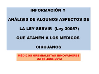INFORMACIÓN Y
ANÁLISIS DE ALGUNOS ASPECTOS DE
LA LEY SERVIR (Ley 30057)
QUE ATAÑEN A LOS MÉDICOS
CIRUJANOS
MÉDICOS GREMIALISTAS INNOVADORES
23 de Julio 2013
 