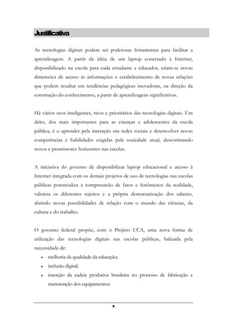Justificativa
As tecnologias digitais podem ser poderosas ferramentas para facilitar a
aprendizagem. A partir da idéia de um laptop conectado à Internet,
disponibilizado na escola para cada estudante e educador, criam-se novas
dimensões de acesso às informações e estabelecimento de novas relações
que podem resultar em tendências pedagógicas inovadoras, na direção da
construção do conhecimento, a partir de aprendizagens significativas.
Há vários usos inteligentes, ricos e prioritários das tecnologias digitais. Um
deles, dos mais importantes para as crianças e adolescentes da escola
pública, é o aprender pela interação em redes sociais e desenvolver novas
competências e habilidades exigidas pela sociedade atual, descortinando
novos e promissores horizontes nas escolas.
A iniciativa do governo de disponibilizar laptop educacional e acesso à
Internet integrada com os demais projetos de uso de tecnologias nas escolas
públicas potencializa a compreensão de fatos e fenômenos da realidade,
valoriza os diferentes sujeitos e a própria democratização dos saberes,
abrindo novas possibilidades de relação com o mundo das ciências, da
cultura e do trabalho.
O governo federal propõe, com o Projeto UCA, uma nova forma de
utilização das tecnologias digitais nas escolas públicas, balizada pela
necessidade de:
• melhoria da qualidade da educação;
• inclusão digital;
• inserção da cadeia produtiva brasileira no processo de fabricação e
manutenção dos equipamentos.
9
 