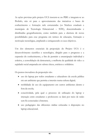 As ações previstas pelo projeto UCA inserem-se no PDE e integram-se ao
ProInfo, não só para o aproveitamento das iniciativas e bases de
conhecimento e formação nele estruturadas (os Núcleos estaduais e
municipais de Tecnologia Educacional – NTE), descentralizadas e
distribuídas geograficamente, como também para a abertura de novas
possibilidades para esse programa em termos de educação, formação e
motivação tecnológica, ampliando e enriquecendo os seus objetivos.
Um dos elementos essenciais da proposição do Projeto UCA é o
desenvolvimento científico e tecnológico, dirigido para o progresso e a
expansão do conhecimento, a fim de permitir a emancipação individual e
coletiva, a consolidação da democracia, a melhoria da qualidade de vida e a
eqüidade social amparada em valores éticos, estéticos e solidários.
Os pontos inovadores da proposição são:
• uso do laptop por todos estudantes e educadores da escola pública
em um ambiente que permita a imersão numa cultura digital;
• mobilidade de uso do equipamento em outros ambientes dentro e
fora da escola;
• conectividade, pela qual o processo de utilização do laptop e
interação entre estudantes e professores se dará por meio de redes
sem fio conectadas à Internet;
• uso pedagógico das diferentes mídias colocadas à disposição no
laptop educacional.
10
 