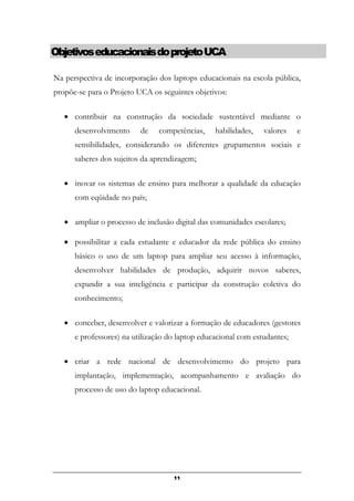 ObjetivoseducacionaisdoprojetoUCA
Na perspectiva de incorporação dos laptops educacionais na escola pública,
propõe-se para o Projeto UCA os seguintes objetivos:
• contribuir na construção da sociedade sustentável mediante o
desenvolvimento de competências, habilidades, valores e
sensibilidades, considerando os diferentes grupamentos sociais e
saberes dos sujeitos da aprendizagem;
• inovar os sistemas de ensino para melhorar a qualidade da educação
com eqüidade no país;
• ampliar o processo de inclusão digital das comunidades escolares;
• possibilitar a cada estudante e educador da rede pública do ensino
básico o uso de um laptop para ampliar seu acesso à informação,
desenvolver habilidades de produção, adquirir novos saberes,
expandir a sua inteligência e participar da construção coletiva do
conhecimento;
• conceber, desenvolver e valorizar a formação de educadores (gestores
e professores) na utilização do laptop educacional com estudantes;
• criar a rede nacional de desenvolvimento do projeto para
implantação, implementação, acompanhamento e avaliação do
processo de uso do laptop educacional.
11
 
