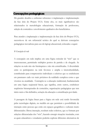 Concepçõespedagógicas
Há grandes desafios a enfrentar referentes à implantação e implementação
da fase dois do Projeto UCA. Entre eles, os mais significativos são
relacionados às metodologias educacionais, formação de professores,
seleção de conteúdos e envolvimento qualitativo dos beneficiários.
Para atender a implantação e implementação da fase dois do Projeto UCA,
necessita-se de um referencial teórico do qual se derivam concepções
pedagógicas inovadoras para uso do laptop educacional, colocadas a seguir:
# Concepção de rede
A concepção em rede implica em uma lógica reticular de “nós” que se
interconectam, permitindo múltiplos pontos de partida e de chegada. As
relações na rede não são hierárquicas e não são estratificadas. A diversidade
entre os participantes na rede favorece e amplia a interculturalidade,
contribuindo para compreensões individuais e coletivas que se estabelecem
em patamares cada vez mais próximos da realidade complexa como a que
vivemos na atualidade. Contrapõe-se a educação tradicional, fundamentada
em uma lógica seqüencial linear, que significa, entre outros, estabelecer
seqüências hierarquizadas de conteúdos, organizações pedagógicas que tem
início meio e fim definidos, seriação da educação e estratificação por idade.
A passagem da lógica linear para a lógica em rede está sendo favorecida
pelas tecnologias digitais, na medida em que permitem a possibilidade de
interação entre pessoas que estão em espaços geográficos e culturais muito
diferenciados. Dessa interação, resultam redes coletivas, que se formam por
seleções diferenciadas dos “nós”, fazendo emergir situações inusitadas, com
as quais educadores e estudantes poderão explorar diferentes alternativas de
12
 