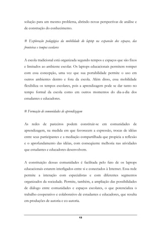 solução para um mesmo problema, abrindo novas perspectivas de análise e
de construção do conhecimento.
# Exploração pedagógica da mobilidade do laptop na expansão dos espaços, das
fronteiras e tempos escolares
A escola tradicional está organizada segundo tempos e espaços que são fixos
e limitados ao ambiente escolar. Os laptops educacionais permitem romper
com essa concepção, uma vez que sua portabilidade permite o uso em
outros ambientes dentro e fora da escola. Além disso, essa mobilidade
flexibiliza os tempos escolares, pois a aprendizagem pode se dar tanto no
tempo formal da escola como em outros momentos do dia-a-dia dos
estudantes e educadores.
# Formação de comunidades de aprendizagem
As redes de parceiros podem constituir-se em comunidades de
aprendizagem, na medida em que favorecem a expressão, trocas de idéias
entre seus participantes e a mediação compartilhada que propicia a reflexão
e o aprofundamento das idéias, com conseqüente melhoria nas atividades
que estudantes e educadores desenvolvem.
A constituição dessas comunidades é facilitada pelo fato de os laptops
educacionais estarem interligados entre si e conectados à Internet. Essa rede
permite a interação com especialistas e com diferentes segmentos
organizados da sociedade. Permite, também, a ampliação das possibilidades
de diálogo entre comunidades e espaços escolares, o que potencializa o
trabalho cooperativo e colaborativo de estudantes e educadores, que resulta
em produções de autoria e co-autoria.
13
 