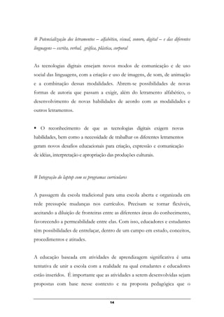# Potencialização dos letramentos – alfabético, visual, sonoro, digital – e das diferentes
linguagens – escrita, verbal, gráfica, plástica, corporal
As tecnologias digitais ensejam novos modos de comunicação e de uso
social das linguagens, com a criação e uso de imagens, de som, de animação
e a combinação dessas modalidades. Abrem-se possibilidades de novas
formas de autoria que passam a exigir, além do letramento alfabético, o
desenvolvimento de novas habilidades de acordo com as modalidades e
outros letramentos.
O reconhecimento de que as tecnologias digitais exigem novas
habilidades, bem como a necessidade de trabalhar os diferentes letramentos
geram novos desafios educacionais para criação, expressão e comunicação
de idéias, interpretação e apropriação das produções culturais.
# Integração do laptop com os programas curriculares
A passagem da escola tradicional para uma escola aberta e organizada em
rede pressupõe mudanças nos currículos. Precisam se tornar flexíveis,
aceitando a diluição de fronteiras entre as diferentes áreas do conhecimento,
favorecendo a permeabilidade entre elas. Com isso, educadores e estudantes
têm possibilidades de entrelaçar, dentro de um campo em estudo, conceitos,
procedimentos e atitudes.
A educação baseada em atividades de aprendizagem significativa é uma
tentativa de unir a escola com a realidade na qual estudantes e educadores
estão inseridos. É importante que as atividades a serem desenvolvidas sejam
propostas com base nesse contexto e na proposta pedagógica que o
14
 