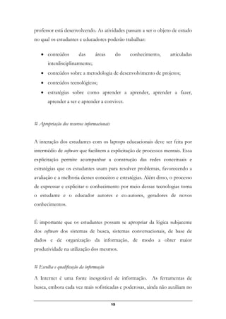 professor está desenvolvendo. As atividades passam a ser o objeto de estudo
no qual os estudantes e educadores poderão trabalhar:
• conteúdos das áreas do conhecimento, articuladas
interdisciplinarmente;
• conteúdos sobre a metodologia de desenvolvimento de projetos;
• conteúdos tecnológicos;
• estratégias sobre como aprender a aprender, aprender a fazer,
aprender a ser e aprender a conviver.
# Apropriação dos recursos informacionais
A interação dos estudantes com os laptops educacionais deve ser feita por
intermédio de software que facilitem a explicitação de processos mentais. Essa
explicitação permite acompanhar a construção das redes conceituais e
estratégias que os estudantes usam para resolver problemas, favorecendo a
avaliação e a melhoria desses conceitos e estratégias. Além disso, o processo
de expressar e explicitar o conhecimento por meio dessas tecnologias torna
o estudante e o educador autores e co-autores, geradores de novos
conhecimentos.
É importante que os estudantes possam se apropriar da lógica subjacente
dos software dos sistemas de busca, sistemas conversacionais, de base de
dados e de organização da informação, de modo a obter maior
produtividade na utilização dos mesmos.
# Escolha e qualificação da informação
A Internet é uma fonte inesgotável de informação. As ferramentas de
busca, embora cada vez mais sofisticadas e poderosas, ainda não auxiliam no
15
 